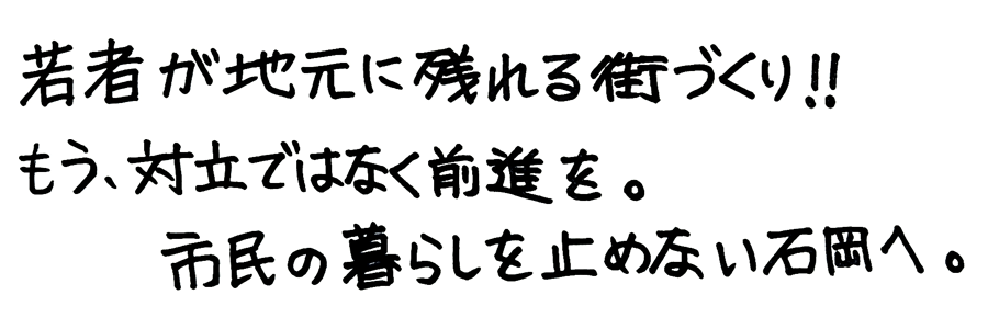 「若者が地元に残れる街づくり!!」「もう、対立ではなく前進を。」「市民の暮らしを止めない石岡へ。」